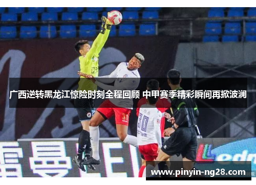 广西逆转黑龙江惊险时刻全程回顾 中甲赛季精彩瞬间再掀波澜