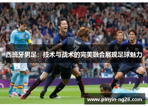 西班牙男足：技术与战术的完美融合展现足球魅力