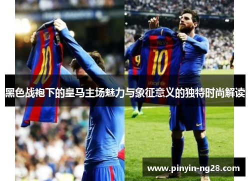 黑色战袍下的皇马主场魅力与象征意义的独特时尚解读