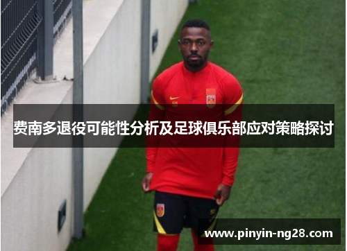 费南多退役可能性分析及足球俱乐部应对策略探讨 费南多退役可能性分析及足球俱乐部应对策略探讨