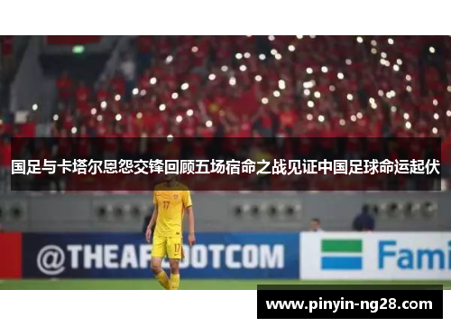 国足与卡塔尔恩怨交锋回顾五场宿命之战见证中国足球命运起伏