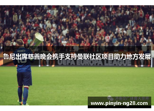 鲁尼出席慈善晚会携手支持曼联社区项目助力地方发展 鲁尼出席慈善晚会携手支持曼联社区项目助力地方发展