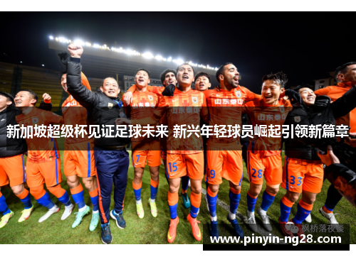 新加坡超级杯见证足球未来 新兴年轻球员崛起引领新篇章