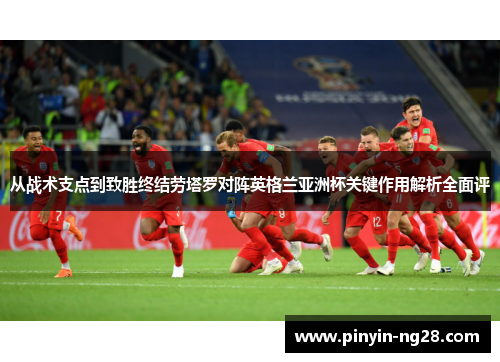 从战术支点到致胜终结劳塔罗对阵英格兰亚洲杯关键作用解析全面评
