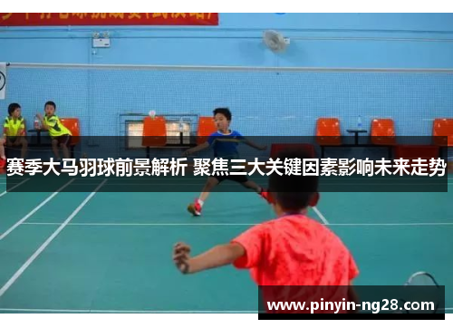 赛季大马羽球前景解析 聚焦三大关键因素影响未来走势 赛季大马羽球前景解析 聚焦三大关键因素影响未来走势