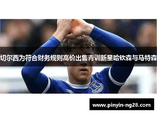 切尔西为符合财务规则高价出售青训新星哈钦森与马特森 切尔西为符合财务规则高价出售青训新星哈钦森与马特森